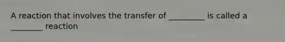 A reaction that involves the transfer of _________ is called a ________ reaction