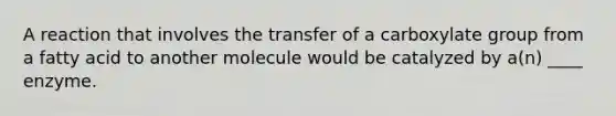 A reaction that involves the transfer of a carboxylate group from a fatty acid to another molecule would be catalyzed by a(n) ____ enzyme.