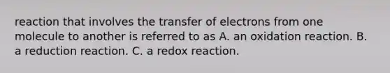 reaction that involves the transfer of electrons from one molecule to another is referred to as A. an oxidation reaction. B. a reduction reaction. C. a redox reaction.