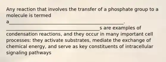 Any reaction that involves the transfer of a phosphate group to a molecule is termed a_________________________________________________. ________________________________________s are examples of condensation reactions, and they occur in many important cell processes: they activate substrates, mediate the exchange of chemical energy, and serve as key constituents of intracellular signaling pathways