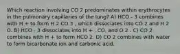 Which reaction involving CO 2 predominates within erythrocytes in the pulmonary capillaries of the lung? A) HCO - 3 combines with H + to form H 2 CO 3 , which dissociates into CO 2 and H 2 O. B) HCO - 3 dissociates into H + , CO, and O 2 . C) CO 2 combines with H + to form HCO 2. D) CO 2 combines with water to form bicarbonate ion and carbonic acid.