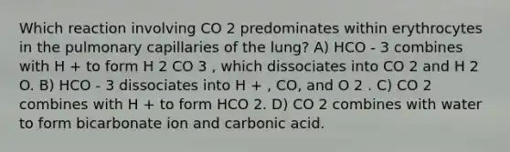 Which reaction involving CO 2 predominates within erythrocytes in the pulmonary capillaries of the lung? A) HCO - 3 combines with H + to form H 2 CO 3 , which dissociates into CO 2 and H 2 O. B) HCO - 3 dissociates into H + , CO, and O 2 . C) CO 2 combines with H + to form HCO 2. D) CO 2 combines with water to form bicarbonate ion and carbonic acid.