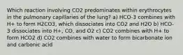 Which reaction involving CO2 predominates within erythrocytes in the pulmonary capillaries of the lung? a) HCO-3 combines with H+ to form H2CO3, which dissociates into CO2 and H2O b) HCO-3 dissociates into H+, CO, and O2 c) CO2 combines with H+ to form HCO2 d) CO2 combines with water to form bicarbonate ion and carbonic acid