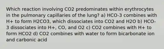 Which reaction involving CO2 predominates within erythrocytes in the pulmonary capillaries of the lung? a) HCO-3 combines with H+ to form H2CO3, which dissociates into CO2 and H2O b) HCO-3 dissociates into H+, CO, and O2 c) CO2 combines with H+ to form HCO2 d) CO2 combines with water to form bicarbonate ion and carbonic acid