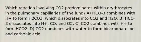 Which reaction involving CO2 predominates within erythrocytes in the pulmonary capillaries of the lung? A) HCO-3 combines with H+ to form H2CO3, which dissociates into CO2 and H2O. B) HCO-3 dissociates into H+, CO, and O2. C) CO2 combines with H+ to form HCO2. D) CO2 combines with water to form bicarbonate ion and carbonic acid