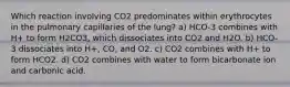 Which reaction involving CO2 predominates within erythrocytes in the pulmonary capillaries of the lung? a) HCO-3 combines with H+ to form H2CO3, which dissociates into CO2 and H2O. b) HCO-3 dissociates into H+, CO, and O2. c) CO2 combines with H+ to form HCO2. d) CO2 combines with water to form bicarbonate ion and carbonic acid.