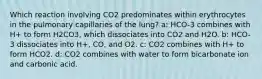 Which reaction involving CO2 predominates within erythrocytes in the pulmonary capillaries of the lung? a: HCO-3 combines with H+ to form H2CO3, which dissociates into CO2 and H2O. b: HCO-3 dissociates into H+, CO, and O2. c: CO2 combines with H+ to form HCO2. d: CO2 combines with water to form bicarbonate ion and carbonic acid.