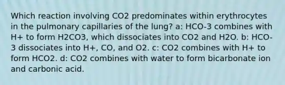 Which reaction involving CO2 predominates within erythrocytes in the pulmonary capillaries of the lung? a: HCO-3 combines with H+ to form H2CO3, which dissociates into CO2 and H2O. b: HCO-3 dissociates into H+, CO, and O2. c: CO2 combines with H+ to form HCO2. d: CO2 combines with water to form bicarbonate ion and carbonic acid.