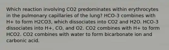 Which reaction involving CO2 predominates within erythrocytes in the pulmonary capillaries of the lung? HCO-3 combines with H+ to form H2CO3, which dissociates into CO2 and H2O. HCO-3 dissociates into H+, CO, and O2. CO2 combines with H+ to form HCO2. CO2 combines with water to form bicarbonate ion and carbonic acid.