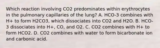 Which reaction involving CO2 predominates within erythrocytes in the pulmonary capillaries of the lung? A. HCO-3 combines with H+ to form H2CO3, which dissociates into CO2 and H2O. B. HCO-3 dissociates into H+, CO, and O2. C. CO2 combines with H+ to form HCO2. D. CO2 combines with water to form bicarbonate ion and carbonic acid.