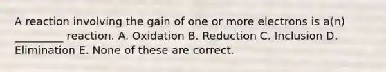 A reaction involving the gain of one or more electrons is a(n) _________ reaction. A. Oxidation B. Reduction C. Inclusion D. Elimination E. None of these are correct.