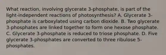 What reaction, involving glycerate 3-phosphate, is part of the light-independent reactions of photosynthesis? A. Glycerate 3-phosphate is carboxylated using carbon dioxide. B. Two glycerate 3-phosphates are linked together to form one hexose phosphate. C. Glycerate 3-phosphate is reduced to triose phosphate. D. Five glycerate 3-phosphates are converted to three ribulose 5-phosphates.