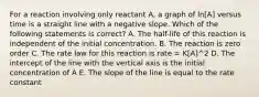 For a reaction involving only reactant A, a graph of ln[A] versus time is a straight line with a negative slope. Which of the following statements is correct? A. The half-life of this reaction is independent of the initial concentration. B. The reaction is zero order C. The rate law for this reaction is rate = K[A]^2 D. The intercept of the line with the vertical axis is the initial concentration of A E. The slope of the line is equal to the rate constant