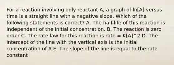 For a reaction involving only reactant A, a graph of ln[A] versus time is a straight line with a negative slope. Which of the following statements is correct? A. The half-life of this reaction is independent of the initial concentration. B. The reaction is zero order C. The rate law for this reaction is rate = K[A]^2 D. The intercept of the line with the vertical axis is the initial concentration of A E. The slope of the line is equal to the rate constant