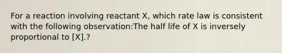 For a reaction involving reactant X, which rate law is consistent with the following observation:The half life of X is inversely proportional to [X].?