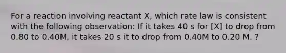 For a reaction involving reactant X, which rate law is consistent with the following observation: If it takes 40 s for [X] to drop from 0.80 to 0.40M, it takes 20 s it to drop from 0.40M to 0.20 M. ?