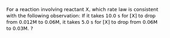 For a reaction involving reactant X, which rate law is consistent with the following observation: If it takes 10.0 s for [X] to drop from 0.012M to 0.06M, it takes 5.0 s for [X] to drop from 0.06M to 0.03M. ?