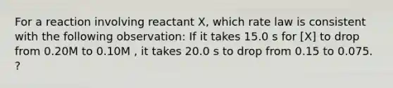 For a reaction involving reactant X, which rate law is consistent with the following observation: If it takes 15.0 s for [X] to drop from 0.20M to 0.10M , it takes 20.0 s to drop from 0.15 to 0.075. ?