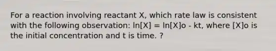 For a reaction involving reactant X, which rate law is consistent with the following observation: ln[X] = ln[X]o - kt, where [X]o is the initial concentration and t is time. ?