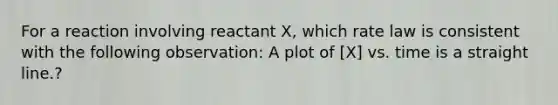 For a reaction involving reactant X, which rate law is consistent with the following observation: A plot of [X] vs. time is a straight line.?