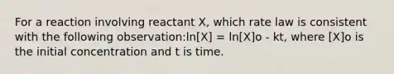 For a reaction involving reactant X, which rate law is consistent with the following observation:ln[X] = ln[X]o - kt, where [X]o is the initial concentration and t is time.