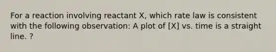 For a reaction involving reactant X, which rate law is consistent with the following observation: A plot of [X] vs. time is a straight line. ?