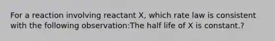 For a reaction involving reactant X, which rate law is consistent with the following observation:The half life of X is constant.?