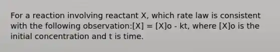 For a reaction involving reactant X, which rate law is consistent with the following observation:[X] = [X]o - kt, where [X]o is the initial concentration and t is time.