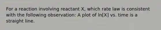 For a reaction involving reactant X, which rate law is consistent with the following observation: A plot of ln[X] vs. time is a straight line.