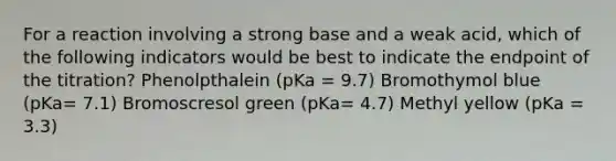 For a reaction involving a strong base and a weak acid, which of the following indicators would be best to indicate the endpoint of the titration? Phenolpthalein (pKa = 9.7) Bromothymol blue (pKa= 7.1) Bromoscresol green (pKa= 4.7) Methyl yellow (pKa = 3.3)