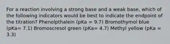 For a reaction involving a strong base and a weak base, which of the following indicators would be best to indicate the endpoint of the titration? Phenolpthalein (pKa = 9.7) Bromothymol blue (pKa= 7.1) Bromoscresol green (pKa= 4.7) Methyl yellow (pKa = 3.3)