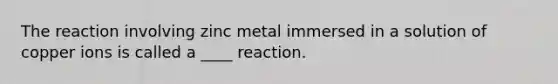 The reaction involving zinc metal immersed in a solution of copper ions is called a ____ reaction.