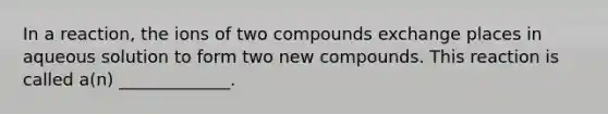 In a reaction, the ions of two compounds exchange places in aqueous solution to form two new compounds. This reaction is called a(n) _____________.