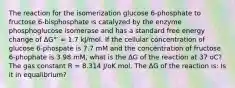 The reaction for the isomerization glucose 6-phosphate to fructose 6-bisphosphate is catalyzed by the enzyme phosphoglucose isomerase and has a standard free energy change of ΔG°′ = 1.7 kJ/mol. If the cellular concentration of glucose 6-phospate is 7.7 mM and the concentration of fructose 6-phophate is 3.98 mM, what is the ΔG of the reaction at 37 oC? The gas constant R = 8.314 J/oK mol. The ΔG of the reaction is: Is it in equalibrium?