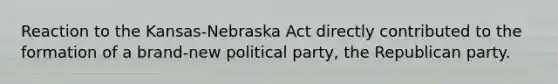 Reaction to the Kansas-Nebraska Act directly contributed to the formation of a brand-new political party, the Republican party.