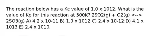 The reaction below has a Kc value of 1.0 x 1012. What is the value of Kp for this reaction at 500K? 2SO2(g) + O2(g) 2SO3(g) A) 4.2 x 10-11 B) 1.0 x 1012 C) 2.4 x 10-12 D) 4.1 x 1013 E) 2.4 x 1010