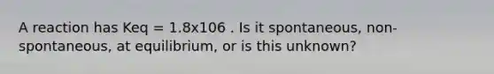 A reaction has Keq = 1.8x106 . Is it spontaneous, non-spontaneous, at equilibrium, or is this unknown?