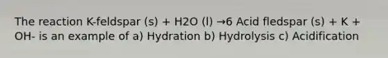 The reaction K-feldspar (s) + H2O (l) →6 Acid fledspar (s) + K + OH- is an example of a) Hydration b) Hydrolysis c) Acidification