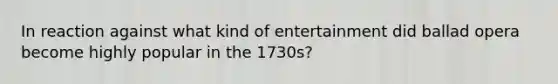 In reaction against what kind of entertainment did ballad opera become highly popular in the 1730s?