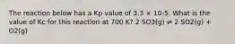 The reaction below has a Kp value of 3.3 × 10-5. What is the value of Kc for this reaction at 700 K? 2 SO3(g) ⇌ 2 SO2(g) + O2(g)