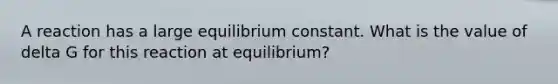 A reaction has a large equilibrium constant. What is the value of delta G for this reaction at equilibrium?