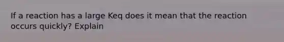 If a reaction has a large Keq does it mean that the reaction occurs quickly? Explain