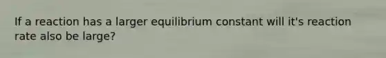 If a reaction has a larger equilibrium constant will it's reaction rate also be large?