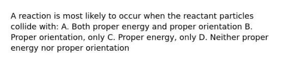 A reaction is most likely to occur when the reactant particles collide with: A. Both proper energy and proper orientation B. Proper orientation, only C. Proper energy, only D. Neither proper energy nor proper orientation