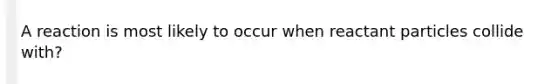 A reaction is most likely to occur when reactant particles collide with?