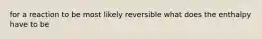 for a reaction to be most likely reversible what does the enthalpy have to be