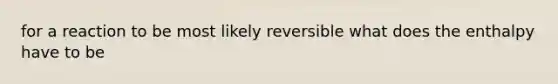 for a reaction to be most likely reversible what does the enthalpy have to be