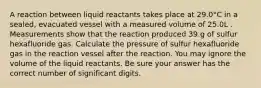 A reaction between liquid reactants takes place at 29.0°C in a sealed, evacuated vessel with a measured volume of 25.0L . Measurements show that the reaction produced 39.g of sulfur hexafluoride gas. Calculate the pressure of sulfur hexafluoride gas in the reaction vessel after the reaction. You may ignore the volume of the liquid reactants. Be sure your answer has the correct number of significant digits.