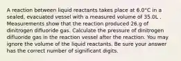 A reaction between liquid reactants takes place at 6.0°C in a sealed, evacuated vessel with a measured volume of 35.0L . Measurements show that the reaction produced 26.g of dinitrogen difluoride gas. Calculate the pressure of dinitrogen difluoride gas in the reaction vessel after the reaction. You may ignore the volume of the liquid reactants. Be sure your answer has the correct number of significant digits.