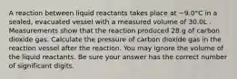 A reaction between liquid reactants takes place at −9.0°C in a sealed, evacuated vessel with a measured volume of 30.0L . Measurements show that the reaction produced 28.g of carbon dioxide gas. Calculate the pressure of carbon dioxide gas in the reaction vessel after the reaction. You may ignore the volume of the liquid reactants. Be sure your answer has the correct number of significant digits.